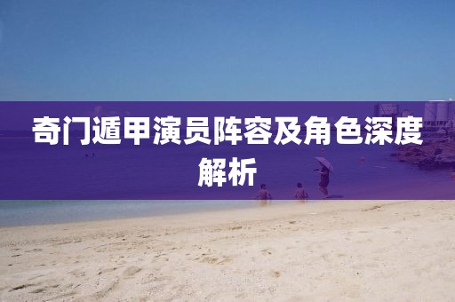 奇门遁甲演员阵容及角色深度解析
