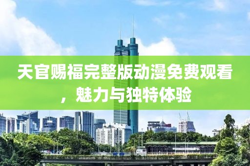 天官赐福完整版动漫免费观看，魅力与独特体验