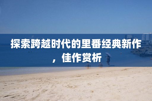 探索跨越时代的里番经典新作，佳作赏析