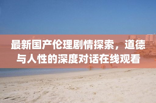 最新国产伦理剧情探索，道德与人性的深度对话在线观看