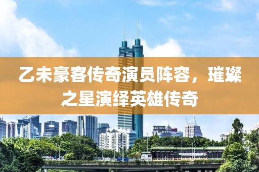 乙未豪客传奇演员阵容，璀璨之星演绎英雄传奇