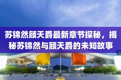 苏锦然顾天爵最新章节探秘，揭秘苏锦然与顾天爵的未知故事