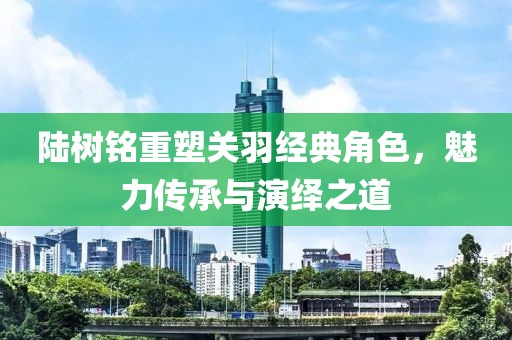 陆树铭重塑关羽经典角色，魅力传承与演绎之道