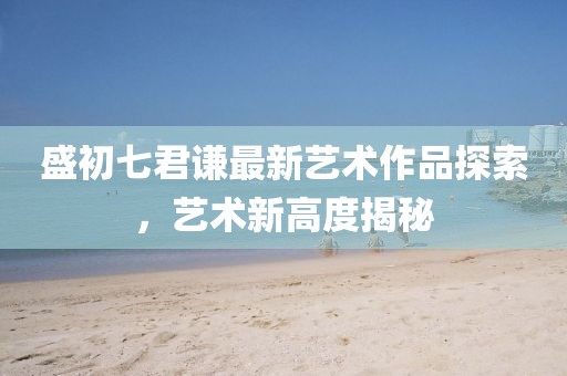 盛初七君谦最新艺术作品探索，艺术新高度揭秘