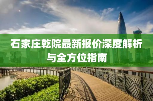 石家庄乾院最新报价深度解析与全方位指南