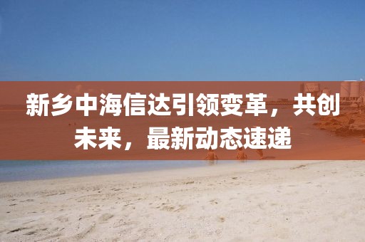 新乡中海信达引领变革，共创未来，最新动态速递
