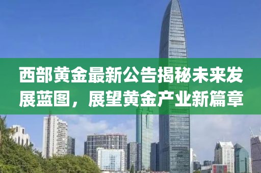 西部黄金最新公告揭秘未来发展蓝图，展望黄金产业新篇章