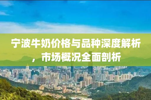 宁波牛奶价格与品种深度解析，市场概况全面剖析