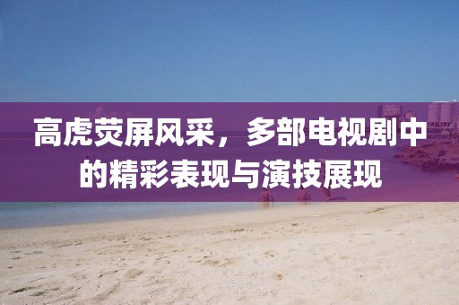 高虎荧屏风采，多部电视剧中的精彩表现与演技展现