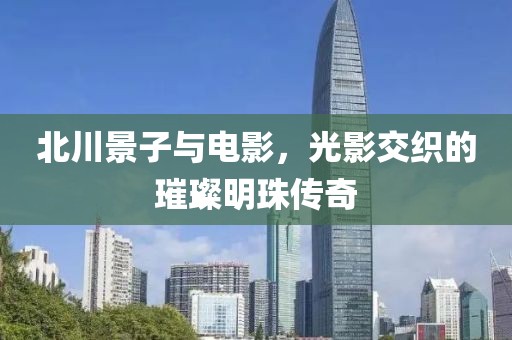 北川景子与电影，光影交织的璀璨明珠传奇