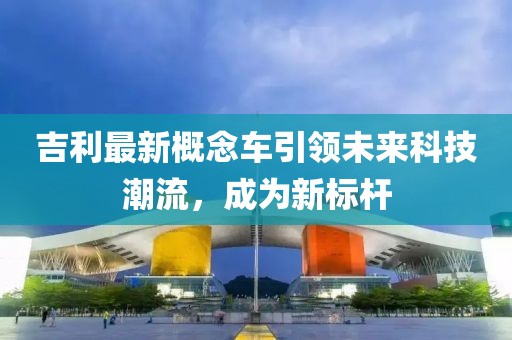 吉利最新概念车引领未来科技潮流，成为新标杆