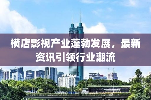 横店影视产业蓬勃发展，最新资讯引领行业潮流