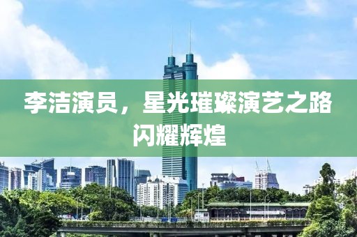 李洁演员，星光璀璨演艺之路闪耀辉煌