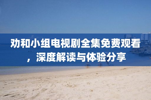劝和小组电视剧全集免费观看，深度解读与体验分享