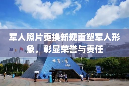 军人照片更换新规重塑军人形象，彰显荣誉与责任