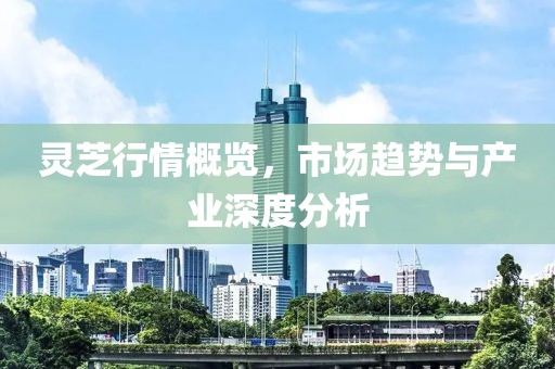 灵芝行情概览，市场趋势与产业深度分析