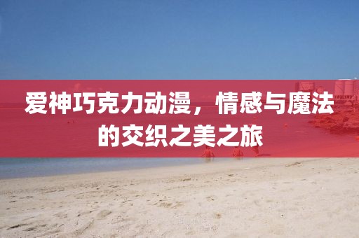 爱神巧克力动漫，情感与魔法的交织之美之旅
