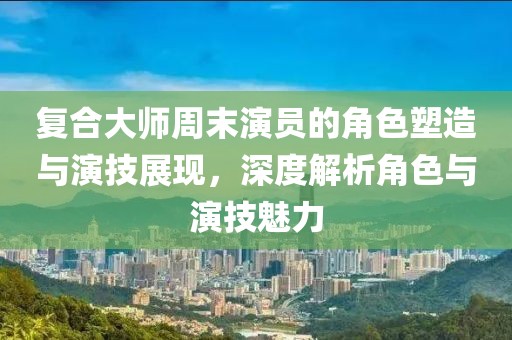 复合大师周末演员的角色塑造与演技展现，深度解析角色与演技魅力