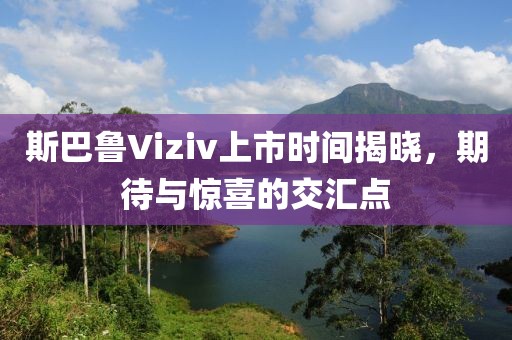 斯巴鲁Viziv上市时间揭晓，期待与惊喜的交汇点