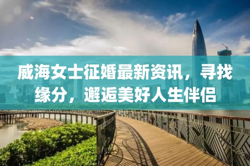 威海女士征婚最新资讯，寻找缘分，邂逅美好人生伴侣