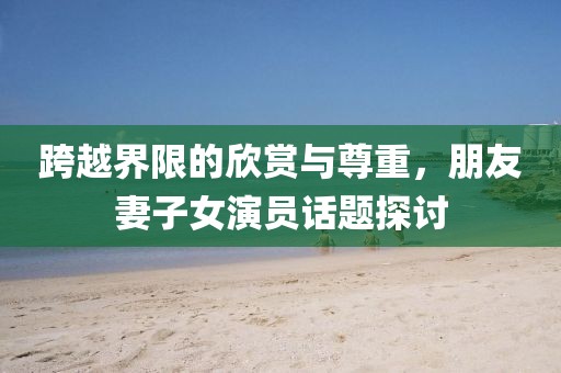 跨越界限的欣赏与尊重，朋友妻子女演员话题探讨