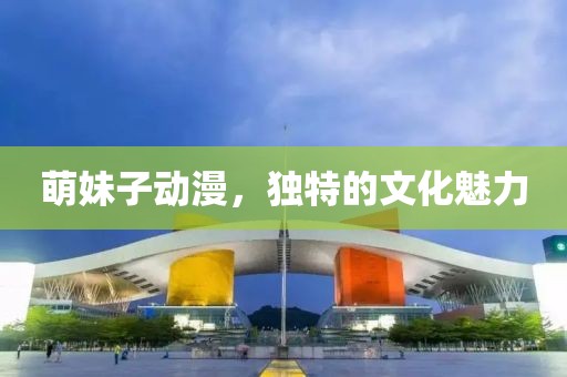 萌妹子动漫，独特的文化魅力