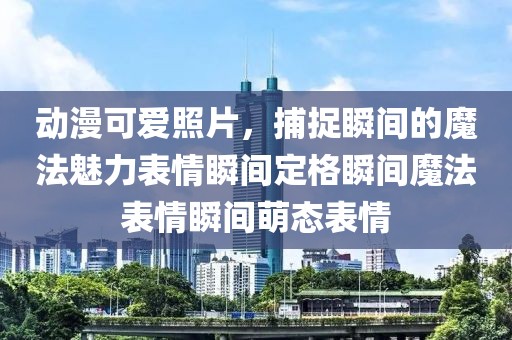 动漫可爱照片，捕捉瞬间的魔法魅力表情瞬间定格瞬间魔法表情瞬间萌态表情