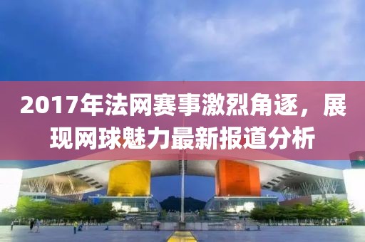 2017年法网赛事激烈角逐，展现网球魅力最新报道分析