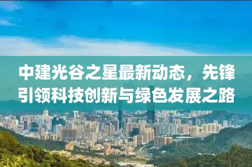 中建光谷之星最新动态，先锋引领科技创新与绿色发展之路