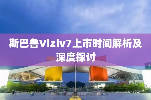 斯巴鲁Viziv7上市时间解析及深度探讨