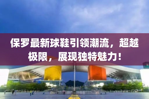 保罗最新球鞋引领潮流，超越极限，展现独特魅力！