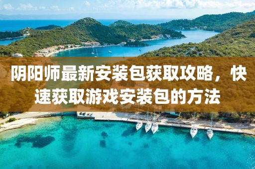 阴阳师最新安装包获取攻略，快速获取游戏安装包的方法