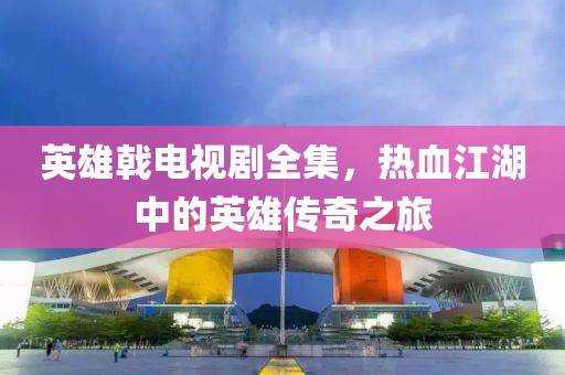 英雄戟电视剧全集，热血江湖中的英雄传奇之旅
