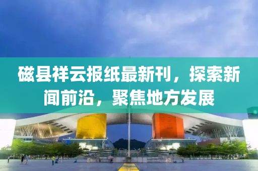 磁县祥云报纸最新刊，探索新闻前沿，聚焦地方发展
