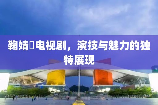 鞠婧祎电视剧，演技与魅力的独特展现