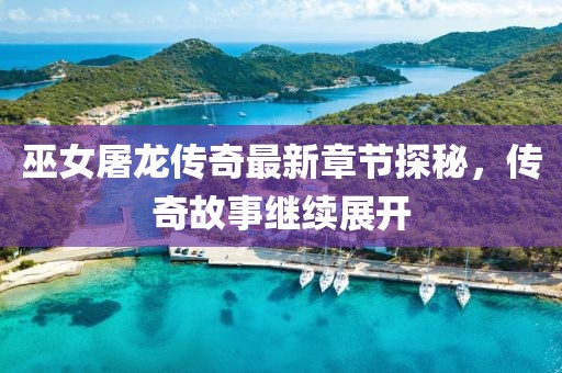巫女屠龙传奇最新章节探秘，传奇故事继续展开