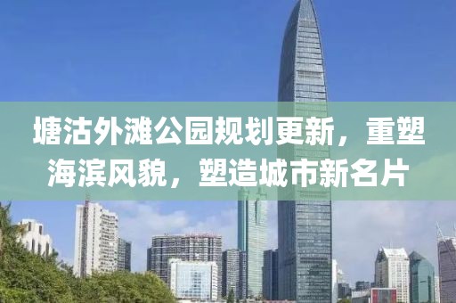 塘沽外滩公园规划更新，重塑海滨风貌，塑造城市新名片
