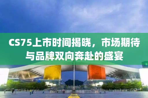 CS75上市时间揭晓，市场期待与品牌双向奔赴的盛宴