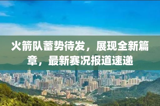 火箭队蓄势待发，展现全新篇章，最新赛况报道速递