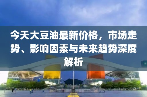今天大豆油最新价格，市场走势、影响因素与未来趋势深度解析