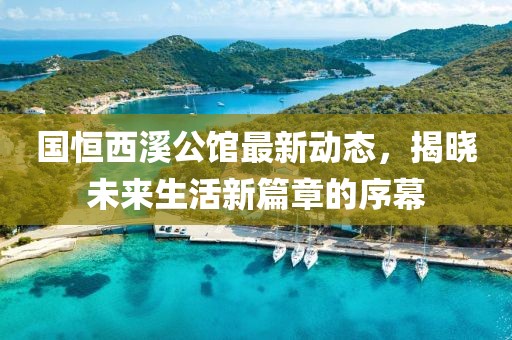 国恒西溪公馆最新动态，揭晓未来生活新篇章的序幕