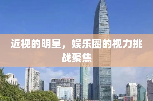 近视的明星，娱乐圈的视力挑战聚焦