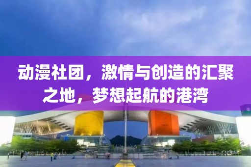 动漫社团，激情与创造的汇聚之地，梦想起航的港湾