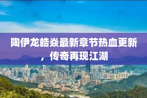 陶伊龙皓焱最新章节热血更新，传奇再现江湖