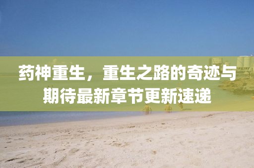 药神重生，重生之路的奇迹与期待最新章节更新速递