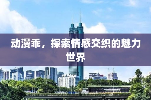 动漫乖，探索情感交织的魅力世界