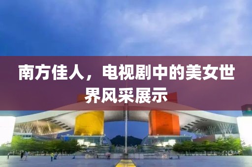 南方佳人，电视剧中的美女世界风采展示