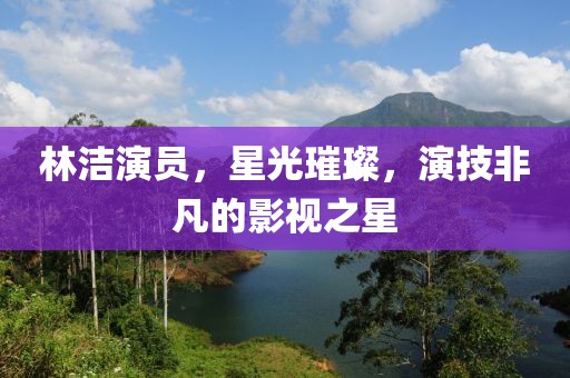 林洁演员，星光璀璨，演技非凡的影视之星