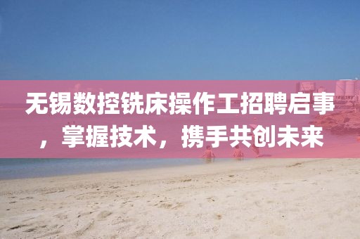 无锡数控铣床操作工招聘启事，掌握技术，携手共创未来