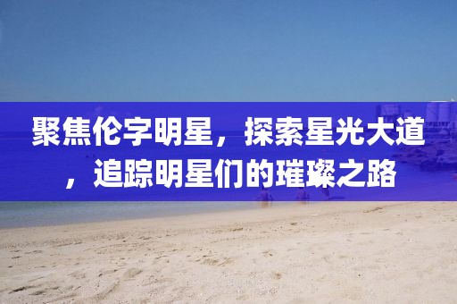 聚焦伦字明星，探索星光大道，追踪明星们的璀璨之路